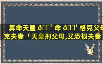 算命天皇 🐳 命 🌹 格克父母克夫妻「天皇刑父母,又恐损夫妻,不宜主祖房,自产创置庄」
